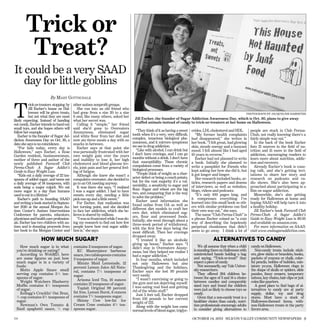 Trick or
        Treat?
It could be a very SAAD
   day for little goblins
                         By M ARY GOTTSCHALK



T
          rick-or-treaters stopping by    other autism nonproﬁt groups.
          Jill Escher’s house on Hal-        She ran into an old friend who
          loween will be given treats,    had gone from a size 20 to a size                                                                                       PHOTOGRAPH BY JACQUELINE RAMSEYER
          but not what they are most      6 and, like many others, asked her
                                                                                     Jill Escher, the founder of Sugar Addiction Awareness Day, which is Oct. 30, plans to give away
likely expecting. Instead of handing      what her secret was.
                                                                                     stuffed animals instead of candy to trick-or-treaters at her home on Halloween.
out candy, Escher intends to hand out        Calling it “simple,” her friend
small toys, and she hopes others will     said she’d gone to Overeaters
follow her example.                       Anonymous, eliminated sugar                 “They think of it as having a sweet    erides, LDL cholesterol and HDL.         people are stuck in Club Perma-
   Escher is the founder of Sugar Ad-     and white ﬂour from her diet and          tooth when it’s a very, very difﬁcult,      “My former health complaints          Chub, not really knowing there’s a
diction Awareness Day on Oct. 30, a       now ate three meals a day with no         complex, tenacious biological phe-       had disappeared,” she writes in          fairly simple way out.”
date she says is no coincidence.          snacks in between.                        nomenon, and it mirrors symptoms         her book. “I felt great, had glowing        In the back of the book Escher
   “For kids today, every day is             Escher says at that point she          we see in drug addiction.                skin, steady energy and a buoyant        lists 21 sources in the ﬁeld of nu-
Halloween,” says Escher, a Rose           was personally frustrated with her          “Like with alcohol, I can drink but    mood. I felt almost like I had aged      trition and 15 more in the ﬁeld of
Garden resident, businesswoman,           own weight gain over the years            I don’t have cravings, and I can go      10 years in reverse.”                    addiction, encouraging readers to
mother of three and author of the         and inability to lose it, her high        months without a drink. I don’t have        Escher had not planned to write       learn more about nutrition, addic-
                                                                                    that susceptibility. These chronic       a book. Initially she planned to         tion and recovery.
newly published Farewell Club             cholesterol and blood glucose lev-
                                                                                    compulsions come from a variety of       write a pamphlet for friends who            Already Escher’s book is caus-
Perma-Chub: A Sugar Addict’s              els, joint pain and her general feel-
                                                                                    biological processes.                    kept asking her how she did it, but      ing talk, and she’s getting invi-
Guide to Easy Weight Loss.                ing of fatigue.
                                                                                      “People think of weight as a char-     it got longer and longer.                tations to share her story and
   “Kids eat a daily average of 22 tea-      Although she knew she wasn’t a
                                                                                    acter defect or being a couch potato,       Her research included books, ar-      research on podcasts and ra-
spoons of added sugar, and teens eat      compulsive overeater, she decided to
                                                                                    but for the vast majority it’s a vul-    ticles, research papers and dozens       dio shows. She’s also been ap-
a daily average of 34 teaspoons, with     go to an OA meeting anyway.
                                                                                    nerability, a sensitivity to sugar and   of interviews, as well as websites,      proached about participating in a
soda being a major culprit. We eat           It was there she says, “I realized
                                                                                    ﬂour. Sugar and wheat are the big        blogs, videos and podcasts.              ﬁlm on sugar addiction.
more sugar in a day than humans           I was a sugar addict. I had to have
                                                                                    two, and conquering that is the way         “It’s only 100 pages long, and           Meanwhile, she’s also getting
used to eat in a lifetime.”               sweets every day, needing a little
                                                                                    to solve the problem.”                   it compresses everything I’ve            ready for Halloween at home and
   Escher’s path to founding SAAD         pick-me-up and a little sweet.”
                                                                                      Escher used information she            learned into this small book so oth-     hoping SAAD will help turn it into
and writing a book started in Septem-        For Escher, that realization was
                                                                                    found online from OA as well as          ers with similar problems can ﬁnd        a healthy holiday.
ber 2010 at the annual Morgan Au-         her turning point, and she decided
                                                                                    different diet models to craft her
tism Center’s Autism Interventions        to face her addiction, which she be-                                               their own way out,” she says.               Jill Escher’s book Farewell Club
                                                                                    own diet. which eliminated sug-
Conference for parents, educators,        lieves is shared by millions.                                                         The name “Club Perma-Chub” is         Perma-Chub: A Sugar Addict’s
                                                                                    ars, ﬂour and processed foods.
physicians and health care profession-       “I was so frustrated while I was do-                                            a phrase Escher coined as “a cute        Guide to Easy Weight Loss is $9.95
                                                                                    Initially, she went through about a
als. Escher has two children with au-     ing my research to ﬁnd out how few        three-week period of withdrawal,         way of describing the hopelessly         and available on amazon.com.
tism and is donating proceeds from        people knew how real sugar addic-         with the ﬁrst few days being the         perpetual chunkiness that didn’t            For more information on SAAD,
her book to the Morgan Center and         tion is,” she says.                       most difﬁcult. Then her cravings         seem to go away. I think a lot of        visit www.endsugaraddiction.com.
                                                                                    dropped away.
                   HOW MUCH SUGAR?                                                    “I treated it like an alcoholic                      ALTERNATIVES TO CANDY
                                                                                    giving up booze,” Escher says. “I
    How much sugar is in what             contains 3 teaspoons of sugar.            didn’t stay in Overeaters Anony-             We all assume that when a child      candy on Halloween.
  you’re drinking or eating?                 KC Masterpiece barbecue                mous, but they helped me realize I        is standing there on Halloween with        Non-candy treats include stick-
    According to WebMD, here              sauce, two tablespoons contains           had a sugar addiction.”                   outstretched hands holding a bag        ers, glow sticks or bracelets, books,
  are some ﬁgures on just how             3 teaspoons of sugar.                       In four months, which included          and saying, “Trick-or-treat!” they      packets of crayons or chalk, color-
  much sugar is in a variety of              Minute Maid Lemonade, 12               not only Halloween but also               expect a piece of candy.                ful pencils, bottles of bubbles, min-
  foods:                                  percent Lemon Juice All Natu-             Thanksgiving and the holidays,               Not necessarily, say Yale Univer-    iature yo-yos, Halloween rings in
    Motts Apple Sauce small               ral, contains 7¼ teaspoons of             Escher says she lost 30 pounds            sity researchers.                       the shape of skulls or spiders, slide
  serving cup contains 5½ tea-                                                      very easily.                                 They offered 284 children be-        puzzles, fancy erasers, temporary
                                          sugar.
  spoons of sugar.                                                                    “I wasn’t exercising or going to        tween the ages of 3 and 14 a choice     tattoos, key chains, hair clips or just
    Weight Watchers Blueberry                Arizona Iced Tea, 16 ounces
                                                                                    the gym and not depriving myself.         between candies and comparably          coins like quarters.
  Mufﬁn contains 4½ teaspoons             contains 12 teaspoons of sugar.                                                     sized toys and found the children          A good place to ﬁnd bags of al-
                                             Yoplait Original 99 percent            I was eating real food and getting
  of sugar.                                                                         rid of the white stuff.”                  were just as likely to choose toys as   ternatives to candy are at party
    Kellogg’s Cracklin’ Oat Bran,         fat free, Lemon Burst, 6 ounces                                                     candy.                                  supply, dollar, toy and drug
                                          contains 7¾ teaspoons sugar.                 Just 5 feet tall, Escher dropped
  ¾ cup contains 3¾ teaspoons of                                                    from 156 pounds to her current               Given that a non-candy treat is a    stores. Most have a stock of
  sugar.                                     Skinny Cow low-fat Ice                                                           healthier choice than candy, nutri-     Halloween-themed items, with-
                                                                                    weight of 122.
    Newman’s Own Tomato                  Cream Cone contains 4¾ tea-                                                         tion professionals encourage adults     non-Halloween treats in the party
                                                                                       Along with the weight loss came
  Basil spaghetti sauce, ½ cup            spoons sugar.                             normal levels of blood sugar, triglyc-    to consider giving alternatives to      favors area.

179                                                                                                                          OCTOBER 14, 2011 SILICON VALLEY COMMUNITY NEWSPAPERS 9
 