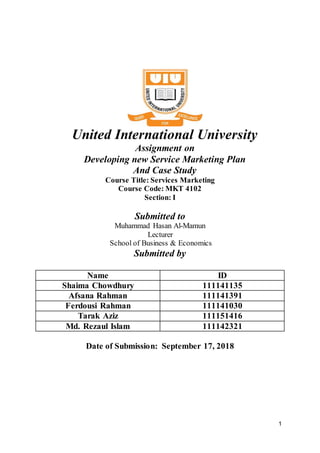1
United International University
Assignment on
Developing new Service Marketing Plan
And Case Study
Course Title: Services Marketing
Course Code: MKT 4102
Section: I
Submitted to
Muhammad Hasan Al-Mamun
Lecturer
School of Business & Economics
Submitted by
Name ID
Shaima Chowdhury 111141135
Afsana Rahman 111141391
Ferdousi Rahman 111141030
Tarak Aziz 111151416
Md. Rezaul Islam 111142321
Date of Submission: September 17, 2018
 