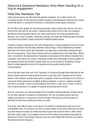 Diamond & Gemstone Necklaces: Hints When Deciding On a
ring for engagement

Initial Disc Necklaces Tips
 Stone jewelry pieces are fast becoming popular nowadays. As a matter of fact, the
increasing number of manufacturers producing jewelry and keepsakes made from the stones
mentioned above is a testament that there is a demand for these types of products.


On the other hand, people are also leaning towards unique jewelry items due to a one-of-a-
kind function they offer to the wearer. Healing jewelry pieces which make use of popular
gemstones are being patronized by men and women due to the healing properties they
possess. As a result, bracelets, necklaces, earrings, and rings with healing powers are being
manufactured by jewelry makers along with traditional jewelry pieces.


A famous company that goes by the name Energy Muse, is being regarded as one of the top
jewelry manufacturer that develop wearable crystal energy. It was established by Heather
Askinosie and Timmi Jandro who themselves are advocates of alternative healing through
the use of gemstones. Their study of stones led to the establishment of Energy Muse. What's
more, it resulted in the development of wearable crystal power which delivers empowerment,
inspiration, and hope to any wearer. Individuals usually takes advantage of these qualities on
the superb products the founders helped made. Due to the founders? dedication, Energy
Muse is being regarded as one of the top places to buy quality jewelry pieces.
Crest Necklaces


One of the best stone they use is the Turquoise. It is because Energy Muse believes that the
stone contains powerful healing elements which is why they refer Turquoise as the master
healer in their website. Another stone which is popular in their line of products is the Citrine. It
is because Citrine possesses incredible purifying properties. It sucks in negative energies
that flow in our body in order to restore balance from within. Lastly, onyx is used in most of
their products because it is capable of inspiring and protecting the wearer.


All in all, consumers can take advantage of the incredible healing properties of these stones
on the wide collection of jewelry by Energy Muse. All in all, the jewelry pieces here are
reliable and effective in restoring our mind and body. Choosing any of their products is
definitely the best stone jewelry purchase you make.


One of the most difficult tasks a man faces in his lifetime is selecting the ideal ring for his
considerable other. It is because you have to realize certain issues when picking up the ideal
ring. Men dread this project as finding the ideal ring for their essential other is often further
than their manly scope. If you happen to be one of the millions of guys planning to pop the
question but haven?t purchased a ring yet, here are some helpful tips to lessen your search.
Personalized Charm Bracelets
 