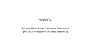 roseGOV:
Reciprocal Open Source Environment Government
(ROSE GOV for responses to ‘wicked problems’?)
 
