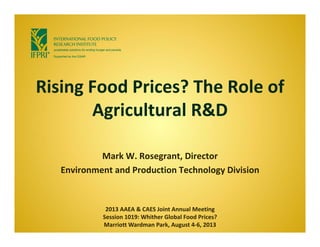Rising Food Prices? The Role of 
Agricultural R&D
Mark W. Rosegrant, Director 
Environment and Production Technology Division
2013 AAEA & CAES Joint Annual Meeting 
Session 1019: Whither Global Food Prices?
Marriott Wardman Park, August 4‐6, 2013
 