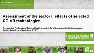 Assessment of the sectoral effects of selected
CGIAR technologies
Technologies, Platforms and Partnerships in support of the African agricultural science agenda
Abidjan, Cote d’Ivoire / April 4 and 5, 2017
Mark W. Rosegrant
Director, Environment and Production Technology Division
International Food Policy Research Institute
 