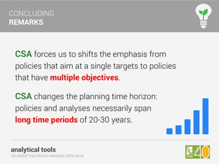 analytical tools
TO ASSIST CSA POLICY MAKING | GFIA 2015
CONCLUDING
REMARKS
CSA forces us to shifts the emphasis from
policies that aim at a single targets to policies
that have multiple objectives.
CSA changes the planning time horizon:
policies and analyses necessarily span
long time periods of 20-30 years.
 
