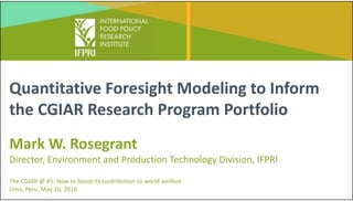 Quantitative Foresight Modeling to Inform 
the CGIAR Research Program Portfolio
Mark W. Rosegrant
Director, Environment and Production Technology Division, IFPRI
The CGIAR @ 45: How to boost its contribution to world welfare 
Lima, Peru, May 26, 2016
 