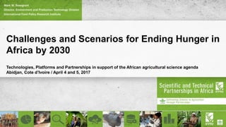 Challenges and Scenarios for Ending Hunger in
Africa by 2030
Technologies, Platforms and Partnerships in support of the African agricultural science agenda
Abidjan, Cote d’Ivoire / April 4 and 5, 2017
Mark W. Rosegrant
Director, Environment and Production Technology Division
International Food Policy Research Institute
 