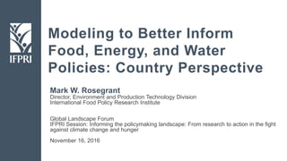 Modeling to Better Inform
Food, Energy, and Water
Policies: Country Perspective
Mark W. Rosegrant
Director, Environment and Production Technology Division
International Food Policy Research Institute
Global Landscape Forum
IFPRI Session: Informing the policymaking landscape: From research to action in the fight
against climate change and hunger
November 16, 2016
 