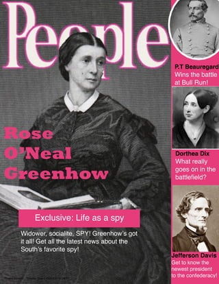 P.T Beauregard
                                                          Wins the battle
                                                          at Bull Run!




Rose
O’Neal                                                    Dorthea Dix
                                                          What really

Greenhow                                                  goes on in the
                                                          battleﬁeld?




                        Exclusive: Life as a spy
             Widower, socialite, SPY! Greenhowʼs got
             it all! Get all the latest news about the
             Southʼs favorite spy!
                                                         Jefferson Davis
                                                         Get to know the
                                                         newest president
Phoebe Boosalis   Tuesday, June 2, 2009 3:57:33 PM PT
                                                         to the confederacy!
 