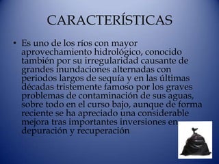 CARACTERÍSTICAS
• Es uno de los ríos con mayor
  aprovechamiento hidrológico, conocido
  también por su irregularidad causante de
  grandes inundaciones alternadas con
  periodos largos de sequía y en las últimas
  décadas tristemente famoso por los graves
  problemas de contaminación de sus aguas,
  sobre todo en el curso bajo, aunque de forma
  reciente se ha apreciado una considerable
  mejora tras importantes inversiones en
  depuración y recuperación
 