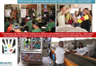 PROGRAMA RESPONSABILIDADE PÓS-CONSUMO - OBJETIVOS




PROGRAMAS DE GERAÇÃO DE TRABALHO E RENDA E QUE PROMOVAM A INCLUSÃO SOCIAL, A MELHORIA
 DAS CONDIÇÕES DE TRABALHO E QUALIDADE DE VIDA DOS CATADORES DE MATERIAIS RECICLÁVEIS.
 