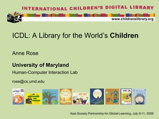 ICDL: A Library for the World’s Children Anne Rose University of Maryland Human-Computer Interaction Lab rose@cs.umd.edu  Asia Society Partnership for Global Learning, July 9-11, 2009 