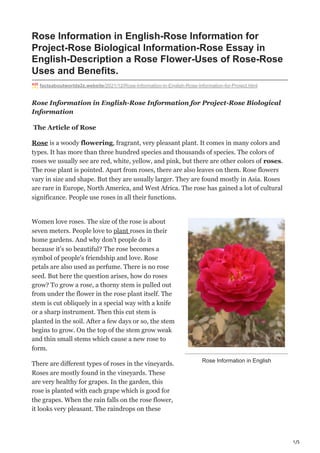 1/5
Rose Information in English
Rose Information in English-Rose Information for
Project-Rose Biological Information-Rose Essay in
English-Description a Rose Flower-Uses of Rose-Rose
Uses and Benefits.
factsaboutworlda2z.website/2021/12/Rose-Information-in-English-Rose-Information-for-Project.html
Rose Information in English-Rose Information for Project-Rose Biological
Information
The Article of Rose
Rose is a woody flowering, fragrant, very pleasant plant. It comes in many colors and
types. It has more than three hundred species and thousands of species. The colors of
roses we usually see are red, white, yellow, and pink, but there are other colors of roses.
The rose plant is pointed. Apart from roses, there are also leaves on them. Rose flowers
vary in size and shape. But they are usually larger. They are found mostly in Asia. Roses
are rare in Europe, North America, and West Africa. The rose has gained a lot of cultural
significance. People use roses in all their functions.
Women love roses. The size of the rose is about
seven meters. People love to plant roses in their
home gardens. And why don't people do it
because it's so beautiful? The rose becomes a
symbol of people's friendship and love. Rose
petals are also used as perfume. There is no rose
seed. But here the question arises, how do roses
grow? To grow a rose, a thorny stem is pulled out
from under the flower in the rose plant itself. The
stem is cut obliquely in a special way with a knife
or a sharp instrument. Then this cut stem is
planted in the soil. After a few days or so, the stem
begins to grow. On the top of the stem grow weak
and thin small stems which cause a new rose to
form.
There are different types of roses in the vineyards.
Roses are mostly found in the vineyards. These
are very healthy for grapes. In the garden, this
rose is planted with each grape which is good for
the grapes. When the rain falls on the rose flower,
it looks very pleasant. The raindrops on these
 
