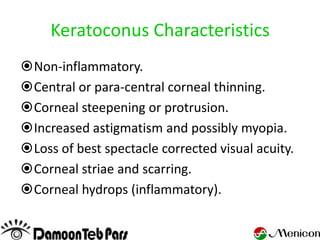 Keratoconus Characteristics
Non-inflammatory.
Central or para-central corneal thinning.
Corneal steepening or protrusion.
Increased astigmatism and possibly myopia.
Loss of best spectacle corrected visual acuity.
Corneal striae and scarring.
Corneal hydrops (inflammatory).
 