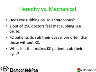 Heredity vs. Mechanical
• Does eye rubbing cause Keratoconus?
• 2 out of 250 doctors feel that rubbing is a
  cause.
• KC patients do rub their eyes more often than
  those without KC.
• What is it that makes KC patients rub their
  eyes?
 