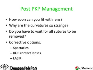 Post PKP Management
• How soon can you fit with lens?
• Why are the curvatures so strange?
• Do you have to wait for all sutures to be
  removed?
• Corrective options.
  – Spectacles
  – RGP contact lenses.
  – LASIK
 