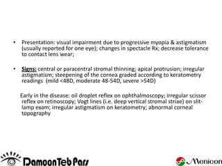 • Presentation: visual impairment due to progressive myopia & astigmatism
  (usually reported for one eye); changes in spectacle Rx; decrease tolerance
  to contact lens wear;

• Signs: central or paracentral stromal thinning; apical protrusion; irregular
  astigmatism; steepening of the cornea graded according to keratometry
  readings (mild <48D, moderate 48-54D, severe >54D)

  Early in the disease: oil droplet reflex on ophthalmoscopy; irregular scissor
  reflex on retinoscopy; Vogt lines (i.e. deep vertical stromal striae) on slit-
  lamp exam; irregular astigmatism on keratometry; abnormal corneal
  topography
 
