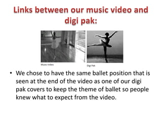 Links between our music video and digipak:We chose to have the same ballet position that is seen at the end of the video as one of our digipak covers to keep the theme of ballet so people knew what to expect from the video.