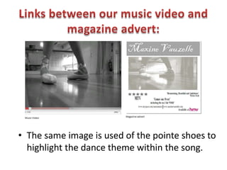 Links between our music video and magazine advert:The same image is used of the pointe shoes to highlight the dance theme within the song.