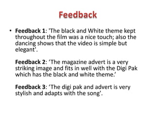 FeedbackFeedback 1: 'The black and White theme kept throughout the film was a nice touch; also the dancing shows that the video is simple but elegant'.Feedback 2: ‘The magazine advert is a very striking image and fits in well with the Digi Pak which has the black and white theme.’Feedback 3: ‘The digipak and advert is very stylish and adapts with the song'.