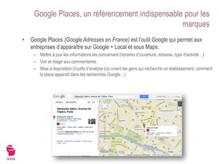 Google Places, un référencement indispensable pour les
                                                  marques
• Google Places (Google Adresses en France) est l’outil Google qui permet aux
  entreprises d’apparaître sur Google + Local et sous Maps.
    – Mettre à jour les informations les concernant (horaires d’ouverture, adresse, type d’activité…)
    – Voir et réagir aux commentaires
    – Mise à disposition d’outils d’analyse (où vivent les gens qui recherche un établissement, comment
      la place apparaît dans les recherches Google…)
 
