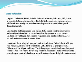La gruta del cerro Santo Tomás, Cristo Redentor, Mbatoví, Hû, Perõ, 
la iglesia de Santo Tomás, la sede de la Gobernación e innumerables 
edificaciones antiguas, son la carta de presentación de la capital 
departamental. 
La estación del ferrocarril y su taller de Sapucai; los innumerables 
balnearios de Escobar; el templo de San Buenaventura, el museo 
Dr. Francia y el legendario cerro Yaguarón son parte de los lugares 
turísticos con que cuenta esta zona. 
Los cerros de Acahay; el parque nacional, el Salto Cristal, la fundición 
“La Rosada”, el museo “Bernardino Caballero” y la granja escuela 
“Mamorei” de Ybycuí; el Lago Ypoá, las playas municipales de Caapucú 
sobre el Río Tebicuary, diversos y cristalinos arroyos del departamento 
constituyen parte de las innumerables atracciones del 9º departamento. 
 