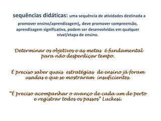 sequências didáticas: uma sequência de atividades destinada a
   promover ensino/aprendizagem), deve promover compreensão,
  aprendizagem significativa, podem ser desenvolvidas em qualquer
                       nível/etapa de ensino.


 Determinar os objetivos e as metas é fundamental
          para não desperdiçar tempo.


É preciso saber quais estratégias de ensino já foram
      usadas e que se mostraram insuficientes.


“É preciso acompanhar o avanço de cada um de perto
           e registrar todos os passos” Luckesi.
 