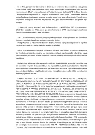 E, ao final, por se tratar de matéria de direito e por considerar desnecessária a produção de
outras provas, julgou antecipadamente o feito, tendo decidido pela procedência da AIRC ajuizada
no mencionado DRAP, pela qual excluiu o Partido Comunista do Brasil (PC do B) de Senador
Georgino Avelino de participar da Coligação "Compromisso com o Povo" , e tornou sem efeito as
indicações às candidaturas ao cargo de vereador, o que inclui a da pré-candidata. Procedi com o
julgamento antecipado do mérito, no presente RRC, pois as mesmas razões se aplicam aqui
também.
3) De acordo com os artigos 47 e 48 da Resolução nº 23.455/2015 do TSE, o julgamento do
DRAP deve preceder aos RRCs, sendo que o indeferimento do DRAP é suficiente para indeferir os
pedidos constantes nos RRCs a ele vinculados:
Art. 47. O julgamento do processo principal (DRAP) precederá ao dos processos dos candidatos,
devendo o resultado daquele ser certificado nos autos destes.
Parágrafo único. O indeferimento definitivo do DRAP implica o prejuízo dos pedidos de registros
de candidatura a ele vinculados, inclusive aqueles já deferidos.
Art. 48. O indeferimento do DRAP é fundamento suficiente para indeferir os pedidos de registro a
ele vinculados, entretanto, enquanto não transitada em julgado aquela decisão, o Cartório e o Juiz
Eleitoral devem proceder à análise, diligências e decisão sobre os demais requisitos individuais dos
candidatos.
Destaco que, apesar de todas as demais condições de elegibilidade terem sido cumpridas pela
pré-candidato, o registro de sua candidatura fica impossibilitado, sendo automaticamente indeferido,
tendo em vista o indeferimento do DRAP a que se encontra vinculada. Esse indeferimento gera a
ausência da condição de elegibilidade referente a indicação em convenção válida, como ilustra o
seguinte julgado do TRE-RN:
Ementa: RECURSO ELEITORAL - INDEFERIMENTO DE REGISTRO DE COLIGAÇÃO -
PRELIMINARES DE FALTA DE FUNDAMENTAÇÃO DA SENTENÇA, ILEGITIMIDADE AD
CAUSAM, AUSÊNCIA DE INTERESSE PROCESSUAL E DE INADEQUAÇÃO DA VIA ELEITA -
REJEIÇÃO - DECLARAÇÃO DE INVALIDADE DE CONVENÇÃO PARTIDÁRIA - CANDIDATO
PERTENCENTE A PARTIDO EXCLUÍDO DA COLIGAÇÃO - AUSÊNCIA DE CONDIÇÃO DE
INELEGIBILIDADE - INDEFERIMENTO DE REGISTROS DE CANDIDATURAS PARA A ELEIÇÃO
PROPORCIONAL - CONHECIMENTO E IMPROVIMENTO. Rejeita-se a preliminar de ausência de
fundamentação da sentença, haja vista que a decisão de primeira instância analisou todas as
questões fáticas e jurídicas trazidas pelas partes, apreciando os pontos controvertidos e
apresentando os motivos da decisão. Não há que se falar em ilegitimidade ativa ad causam e
ausência de interesse processual, quando o exame e decisão da matéria afetará todo o ante
coligado e não apenas os interesses dos partidos remanescentes, razão por que, rejeita-se as
preliminares. Igualmente se rejeita a preliminar de inadequação da via eleita, uma vez que a
matéria diz respeito à validade de convenção, legitimidade de coligação e regularidade de registro,
assuntos que devem ser apreciados pela Justiça Eleitoral. Declarada a invalidade de convenção
partidária que deliberou acerca da participação do Partido Popular Socialista - PPS na coligação
recorrente, deve o partido ser excluído do ente coligado. A exclusão do partido da coligação gera
para os seus filiados a ausência de uma das condições de elegibilidade que é a indicação regular
em convenção. Conhecimento e improvimento. (TRE-RN - RECURSO ELEITORAL REL 4817 RN
(TRE-RN) <http://tre-rn.jusbrasil.com.br/jurisprudencia/3906287/recurso-eleitoral-rel-4817-rn> Data
 