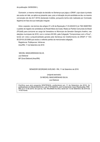 de publicação: 04/09/2004 ).
Outrossim, a mesma motivação da decisão na Sentença que julgou o DRAP, cuja cópia é juntada
aos autos em tela, se aplica ao presente caso, pois a indicação da pré-candidata se deu na mesma
convenção (do dia 24.7.2016) declarada inválida, porquanto tenha sido realizada por Comissão
ilegítima em face de sua instituição irregular.
Ante o exposto, nos termos dos artigos 47 e 48 da Resolução nº 23.455/2015 do TSE INDEFIRO
o pedido de registro de candidatura de Roseli Maria da Costa, filiada ao Partido Comunista do Brasil
(PCdoB) para concorrer ao cargo de Vereadora no Município de Senador Georgino Avelino, nas
eleições municipais de 2016, com o número 65.555, pela Coligação "Compromisso com o Povo" ,
tendo em vista a prejudicialidade gerada pela Sentença de Indeferimento do DRAP nº 103-
80.2016.6.20.0066 que excluiu o referido partido da mencionada coligação.
Registre-se. Publique-se. Intime-se.
Arez/RN, 11 de Setembro de 2016
MICHEL MASCARENHAS SILVA
Juiz Eleitoral
66ª Zona Eleitoral (Arez/RN)
SENADOR GEORGINO AVELINO - RN, 11 de Setembro de 2016
(original assinado)
Dr MICHEL MASCARENHAS SILVA
Juiz Eleitoral
Certifico que a(o) presente SENTENÇA, proferido(a) em 11 de Setembro de 2016, foi
publicado(a) em Mural Eletrônico, sob nº 8718/2016, com fundamento no(a) Resoluções TRE-
RN 12 e 13 de 2016. Do que eu, GIL RICARDO ALVES, lavrei em 12 de Setembro de 2016 às
14:00 horas.
 
