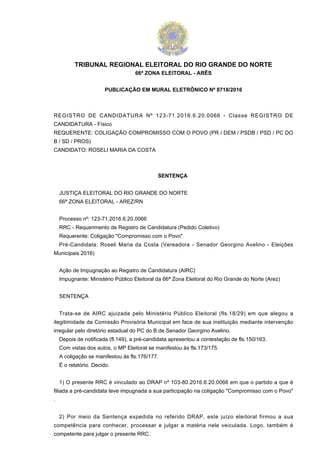 TRIBUNAL REGIONAL ELEITORAL DO RIO GRANDE DO NORTE
66ª ZONA ELEITORAL - ARÊS
PUBLICAÇÃO EM MURAL ELETRÔNICO Nº 8718/2016
REGISTRO DE CANDIDATURA Nº 123-71.2016.6.20.0066 - Classe REGISTRO DE
CANDIDATURA - Físico
REQUERENTE: COLIGAÇÃO COMPROMISSO COM O POVO (PR / DEM / PSDB / PSD / PC DO
B / SD / PROS)
CANDIDATO: ROSELI MARIA DA COSTA
SENTENÇA
JUSTIÇA ELEITORAL DO RIO GRANDE DO NORTE
66ª ZONA ELEITORAL - AREZ/RN
Processo nº: 123-71.2016.6.20.0066
RRC - Requerimento de Registro de Candidatura (Pedido Coletivo)
Requerente: Coligação "Compromisso com o Povo"
Pré-Candidata: Roseli Maria da Costa (Vereadora - Senador Georgino Avelino - Eleições
Municipais 2016)
Ação de Impugnação ao Registro de Candidatura (AIRC)
Impugnante: Ministério Público Eleitoral da 66ª Zona Eleitoral do Rio Grande do Norte (Arez)
SENTENÇA
Trata-se de AIRC ajuizada pelo Ministério Público Eleitoral (fls.18/29) em que alegou a
ilegitimidade da Comissão Provisória Municipal em face de sua instituição mediante intervenção
irregular pelo diretório estadual do PC do B de Senador Georgino Avelino.
Depois de notificada (fl.149), a pré-candidata apresentou a contestação de fls.150/163.
Com vistas dos autos, o MP Eleitoral se manifestou às fls.173/175.
A coligação se manifestou às fls.176/177.
É o relatório. Decido.
1) O presente RRC é vinculado ao DRAP nº 103-80.2016.6.20.0066 em que o partido a que é
filiada a pré-candidata teve impugnada a sua participação na coligação "Compromisso com o Povo"
.
2) Por meio da Sentença expedida no referido DRAP, este juízo eleitoral firmou a sua
competência para conhecer, processar e julgar a matéria nele veiculada. Logo, também é
competente para julgar o presente RRC.
 
