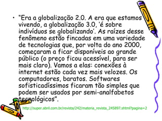 “ Era a globalização 2.0. A era que estamos vivendo, a globalização 3.0, ‘é sobre indivíduos se globalizando’. As raízes desse fenômeno estão fincadas em uma variedade de tecnologias que, por volta do ano 2000, começaram a ficar disponíveis ao grande público (o preço ficou acessível, para ser mais claro). Vamos a elas: conexões à internet estão cada vez mais velozes. Os computadores, baratos. Softwares sofisticadíssimos ficaram tão simples que podem ser usados por semi-analfabetos tecnológicos”.  http://super.abril.com.br/revista/242/materia_revista_245897.shtml?pagina=2 