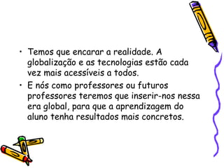 Temos que encarar a realidade. A globalização e as tecnologias estão cada vez mais acessíveis a todos.  E nós como professores ou futuros professores teremos que inserir-nos nessa era global, para que a aprendizagem do aluno tenha resultados mais concretos. 