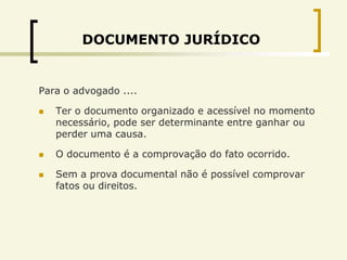 DOCUMENTO JURÍDICO


Para o advogado ....

   Ter o documento organizado e acessível no momento
    necessário, pode ser determinante entre ganhar ou
    perder uma causa.

   O documento é a comprovação do fato ocorrido.

   Sem a prova documental não é possível comprovar
    fatos ou direitos.
 