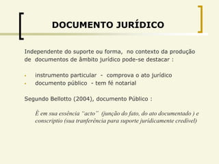 DOCUMENTO JURÍDICO


Independente do suporte ou forma, no contexto da produção
de documentos de âmbito jurídico pode-se destacar :

   instrumento particular - comprova o ato jurídico
   documento público - tem fé notarial

Segundo Bellotto (2004), documento Público :

    É em sua essência “acto” (junção do fato, do ato documentado ) e
    conscriptio (sua tranferência para suporte jurídicamente credível)
 