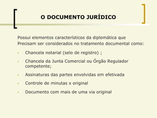 O DOCUMENTO JURÍDICO


Possui elementos característicos da diplomática que
Precisam ser considerados no tratamento documental como:

   Chancela notarial (selo de registro) ;

   Chancela da Junta Comercial ou Órgão Regulador
    competente;

   Assinaturas das partes envolvidas em efetivada

   Controle de minutas x original

   Documento com mais de uma via original
 