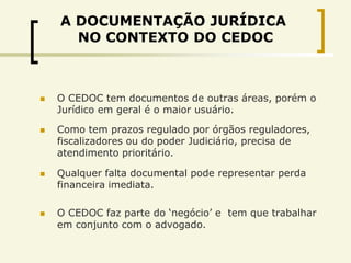 A DOCUMENTAÇÃO JURÍDICA
      NO CONTEXTO DO CEDOC



   O CEDOC tem documentos de outras áreas, porém o
    Jurídico em geral é o maior usuário.

   Como tem prazos regulado por órgãos reguladores,
    fiscalizadores ou do poder Judiciário, precisa de
    atendimento prioritário.

   Qualquer falta documental pode representar perda
    financeira imediata.

   O CEDOC faz parte do „negócio‟ e tem que trabalhar
    em conjunto com o advogado.
 