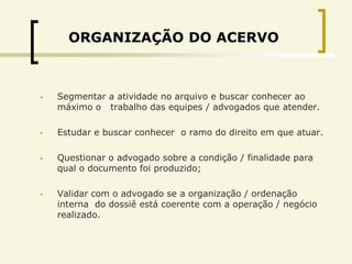 ORGANIZAÇÃO DO ACERVO



   Segmentar a atividade no arquivo e buscar conhecer ao
    máximo o trabalho das equipes / advogados que atender.

   Estudar e buscar conhecer o ramo do direito em que atuar.

   Questionar o advogado sobre a condição / finalidade para
    qual o documento foi produzido;

   Validar com o advogado se a organização / ordenação
    interna do dossiê está coerente com a operação / negócio
    realizado.
 