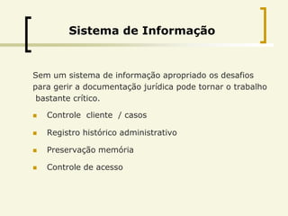 Sistema de Informação


Sem um sistema de informação apropriado os desafios
para gerir a documentação jurídica pode tornar o trabalho
 bastante crítico.

   Controle cliente / casos

   Registro histórico administrativo

   Preservação memória

   Controle de acesso
 