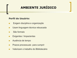 AMBIENTE JURÍDICO


Perfil do Usuário:

   Exigem disciplina e organização

   Usam linguagem técnica rebuscada

   São formais

   Exigentes / Impacientes

   Ausência de tempo

   Prazos processuais para cumprir
   Valorizam o trabalho do Bibliotecário
 