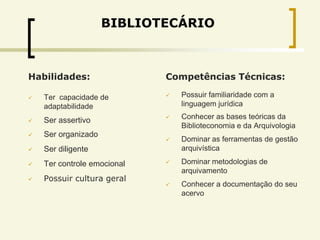 BIBLIOTECÁRIO



Habilidades:                 Competências Técnicas:

   Ter capacidade de           Possuir familiaridade com a
    adaptabilidade               linguagem jurídica

   Ser assertivo               Conhecer as bases teóricas da
                                 Biblioteconomia e da Arquivologia
   Ser organizado
                                Dominar as ferramentas de gestão
   Ser diligente                arquivística

   Ter controle emocional      Dominar metodologias de
                                 arquivamento
   Possuir cultura geral
                                Conhecer a documentação do seu
                                 acervo
 