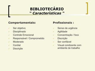 BIBLIOTECÁRIO
                 “ Características “

Comportamentais:                 Profissionais :

   Ser objetivo                    Senso de urgência
   Disciplinado                    Agilidade
   Controle Emocional              Concentração / foco
   Responsável / Comprometido      Discrição
   Moderado                        Ser confiável
   Cordial                         Visual condizente com
   Discrição                        ambiente de trabalho
 