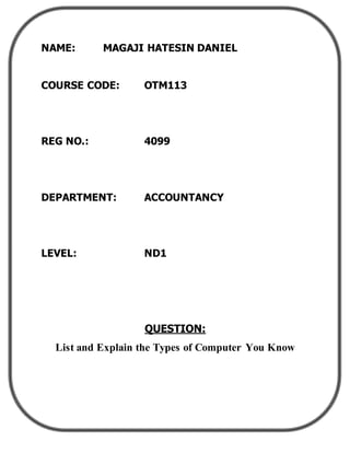 NAME: MAGAJI HATESIN DANIEL
COURSE CODE: OTM113
REG NO.: 4099
DEPARTMENT: ACCOUNTANCY
LEVEL: ND1
QUESTION:
List and Explain the Types of Computer You Know
 