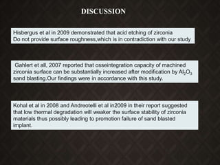 Hisbergus et al in 2009 demonstrated that acid etching of zirconia
Do not provide surface roughness,which is in contradiction with our study
Gahlert et all, 2007 reported that osseintegration capacity of machined
zirconia surface can be substantially increased after modification by Al2O3
sand blasting.Our findings were in accordance with this study.
Kohal et al in 2008 and Andreotelli et al in2009 in their report suggested
that low thermal degradation will weaker the surface stability of zirconia
materials thus possibly leading to promotion failure of sand blasted
implant.
DISCUSSION
 