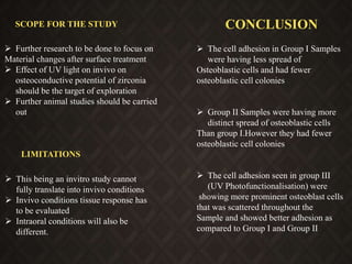 CONCLUSION
 The cell adhesion in Group I Samples
were having less spread of
Osteoblastic cells and had fewer
osteoblastic cell colonies
 Group II Samples were having more
distinct spread of osteoblastic cells
Than group I.However they had fewer
osteoblastic cell colonies
 The cell adhesion seen in group III
(UV Photofunctionalisation) were
showing more prominent osteoblast cells
that was scattered throughout the
Sample and showed better adhesion as
compared to Group I and Group II
SCOPE FOR THE STUDY
 Further research to be done to focus on
Material changes after surface treatment
 Effect of UV light on invivo on
osteoconductive potential of zirconia
should be the target of exploration
 Further animal studies should be carried
out
LIMITATIONS
 This being an invitro study cannot
fully translate into invivo conditions
 Invivo conditions tissue response has
to be evaluated
 Intraoral conditions will also be
different.
 