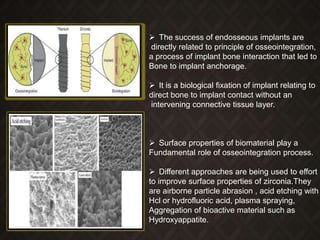  The success of endosseous implants are
directly related to principle of osseointegration,
a process of implant bone interaction that led to
Bone to implant anchorage.
 It is a biological fixation of implant relating to
direct bone to implant contact without an
intervening connective tissue layer.
 Surface properties of biomaterial play a
Fundamental role of osseointegration process.
 Different approaches are being used to effort
to improve surface properties of zirconia.They
are airborne particle abrasion , acid etching with
Hcl or hydrofluoric acid, plasma spraying,
Aggregation of bioactive material such as
Hydroxyappatite.
 