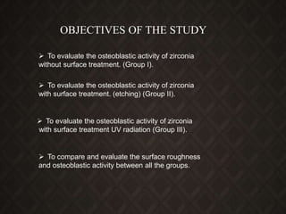OBJECTIVES OF THE STUDY
 To evaluate the osteoblastic activity of zirconia
without surface treatment. (Group I).
 To evaluate the osteoblastic activity of zirconia
with surface treatment. (etching) (Group II).
 To evaluate the osteoblastic activity of zirconia
with surface treatment UV radiation (Group III).
 To compare and evaluate the surface roughness
and osteoblastic activity between all the groups.
 