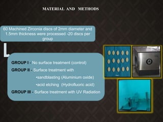 MATERIAL AND METHODS
60 Machined Zirconia discs of 2mm diameter and
1.5mm thickness were processed -20 discs per
group
GROUP I - No surface treatment (control)
GROUP II - Surface treatment with
•sandblasting (Aluminium oxide)
•acid etching (Hydrofluoric acid)
GROUP III - Surface treatment with UV Radiation
 