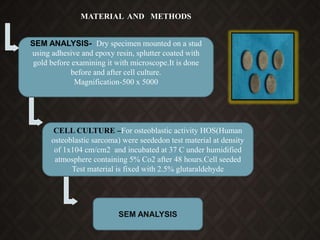 CELL CULTURE –For osteoblastic activity HOS(Human
osteoblastic sarcoma) were seededon test material at density
of 1x104 cm/cm2 and incubated at 37 C under humidified
atmosphere containing 5% Co2 after 48 hours.Cell seeded
Test material is fixed with 2.5% glutaraldehyde
MATERIAL AND METHODS
SEM ANALYSIS- Dry specimen mounted on a stud
using adhesive and epoxy resin, splutter coated with
gold before examining it with microscope.It is done
before and after cell culture.
Magnification-500 x 5000
SEM ANALYSIS
 
