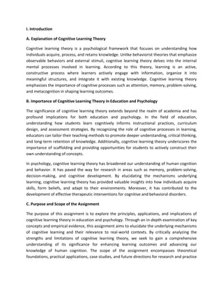 I. Introduction
A. Explanation of Cognitive Learning Theory
Cognitive learning theory is a psychological framework that focuses on understanding how
individuals acquire, process, and retains knowledge. Unlike behaviorist theories that emphasize
observable behaviors and external stimuli, cognitive learning theory delves into the internal
mental processes involved in learning. According to this theory, learning is an active,
constructive process where learners actively engage with information, organize it into
meaningful structures, and integrate it with existing knowledge. Cognitive learning theory
emphasizes the importance of cognitive processes such as attention, memory, problem-solving,
and metacognition in shaping learning outcomes.
B. Importance of Cognitive Learning Theory in Education and Psychology
The significance of cognitive learning theory extends beyond the realm of academia and has
profound implications for both education and psychology. In the field of education,
understanding how students learn cognitively informs instructional practices, curriculum
design, and assessment strategies. By recognizing the role of cognitive processes in learning,
educators can tailor their teaching methods to promote deeper understanding, critical thinking,
and long-term retention of knowledge. Additionally, cognitive learning theory underscores the
importance of scaffolding and providing opportunities for students to actively construct their
own understanding of concepts.
In psychology, cognitive learning theory has broadened our understanding of human cognition
and behavior. It has paved the way for research in areas such as memory, problem-solving,
decision-making, and cognitive development. By elucidating the mechanisms underlying
learning, cognitive learning theory has provided valuable insights into how individuals acquire
skills, form beliefs, and adapt to their environments. Moreover, it has contributed to the
development of effective therapeutic interventions for cognitive and behavioral disorders.
C. Purpose and Scope of the Assignment
The purpose of this assignment is to explore the principles, applications, and implications of
cognitive learning theory in education and psychology. Through an in-depth examination of key
concepts and empirical evidence, this assignment aims to elucidate the underlying mechanisms
of cognitive learning and their relevance to real-world contexts. By critically analyzing the
strengths and limitations of cognitive learning theory, we seek to gain a comprehensive
understanding of its significance for enhancing learning outcomes and advancing our
knowledge of human cognition. The scope of the assignment encompasses theoretical
foundations, practical applications, case studies, and future directions for research and practice
 