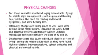 PHYSICAL CHANGES
• For those in middle adulthood, aging is inevitable. By age
64, visible signs are apparent , such as gray and thinning
hair, wrinkles, the need for reading and bifocal
eyeglasses, and some hearing loss.
• Internally, changes are taking place as well, with some
decline in the major organs, including the lungs, heart
and digestive system; additionally women undergo
menopause sometime between the ages of 42 and 51.
• Developmentalists also study individuals vitality, or “joy of
living” during the middle adult years as they have found
high correlations between positive, upbeat attitudes and
physical and mental health.
 
