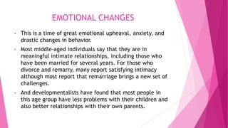 EMOTIONAL CHANGES
• This is a time of great emotional upheaval, anxiety, and
drastic changes in behavior.
• Most middle-aged individuals say that they are in
meaningful intimate relationships, including those who
have been married for several years. For those who
divorce and remarry, many report satisfying intimacy
although most report that remarriage brings a new set of
challenges.
• And developmentalists have found that most people in
this age group have less problems with their children and
also better relationships with their own parents.
 