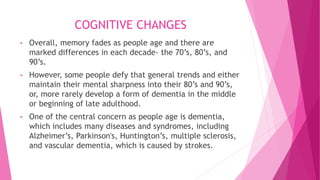 COGNITIVE CHANGES
• Overall, memory fades as people age and there are
marked differences in each decade- the 70’s, 80’s, and
90’s.
• However, some people defy that general trends and either
maintain their mental sharpness into their 80’s and 90’s,
or, more rarely develop a form of dementia in the middle
or beginning of late adulthood.
• One of the central concern as people age is dementia,
which includes many diseases and syndromes, including
Alzheimer’s, Parkinson's, Huntington’s, multiple sclerosis,
and vascular dementia, which is caused by strokes.
 